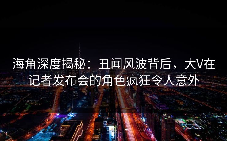 海角深度揭秘：丑闻风波背后，大V在记者发布会的角色疯狂令人意外
