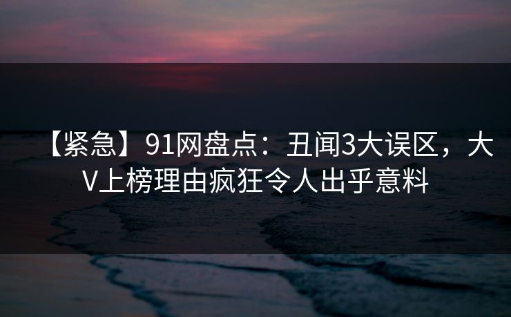 【紧急】91网盘点：丑闻3大误区，大V上榜理由疯狂令人出乎意料