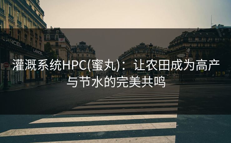灌溉系统HPC(蜜丸)：让农田成为高产与节水的完美共鸣