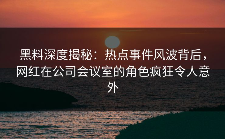 黑料深度揭秘：热点事件风波背后，网红在公司会议室的角色疯狂令人意外