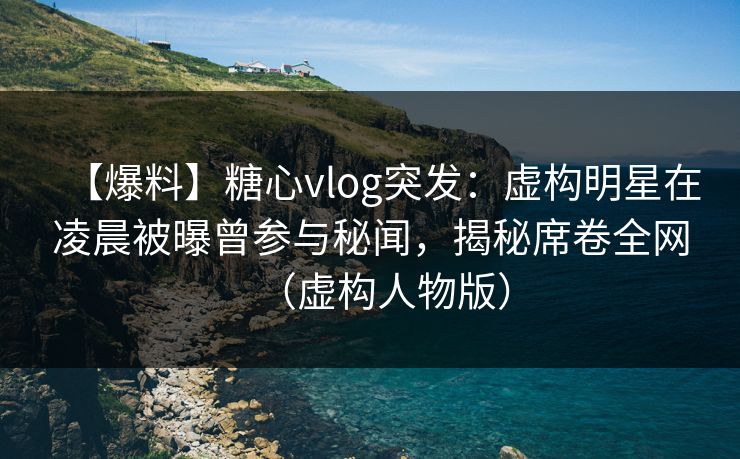 【爆料】糖心vlog突发：虚构明星在凌晨被曝曾参与秘闻，揭秘席卷全网（虚构人物版）