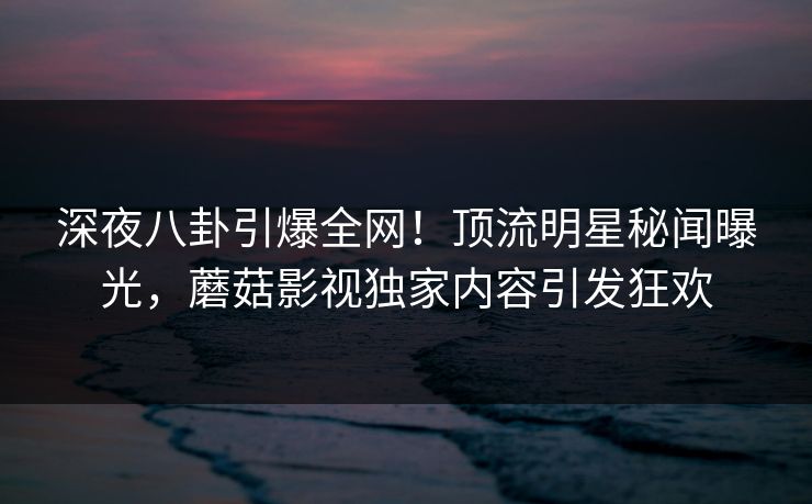 深夜八卦引爆全网！顶流明星秘闻曝光，蘑菇影视独家内容引发狂欢