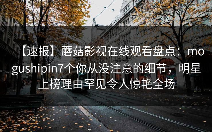 【速报】蘑菇影视在线观看盘点：mogushipin7个你从没注意的细节，明星上榜理由罕见令人惊艳全场