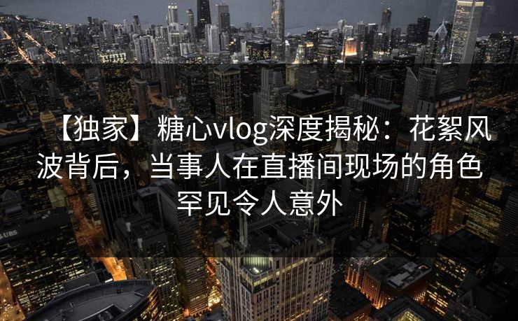 【独家】糖心vlog深度揭秘：花絮风波背后，当事人在直播间现场的角色罕见令人意外