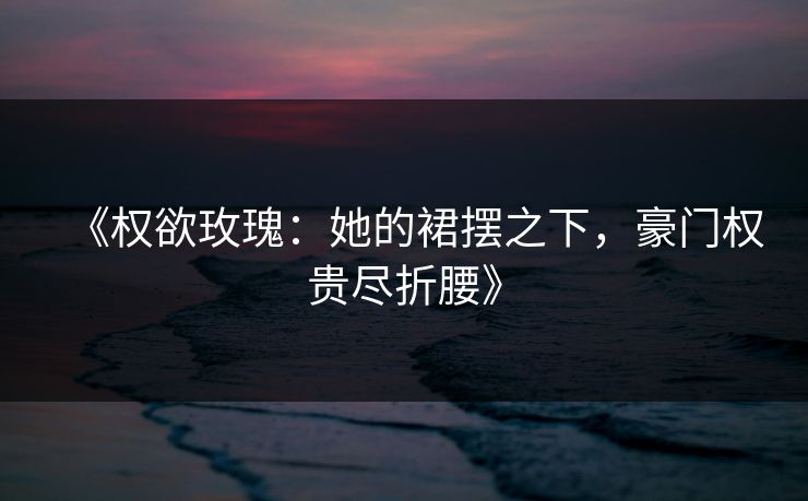 《权欲玫瑰：她的裙摆之下，豪门权贵尽折腰》