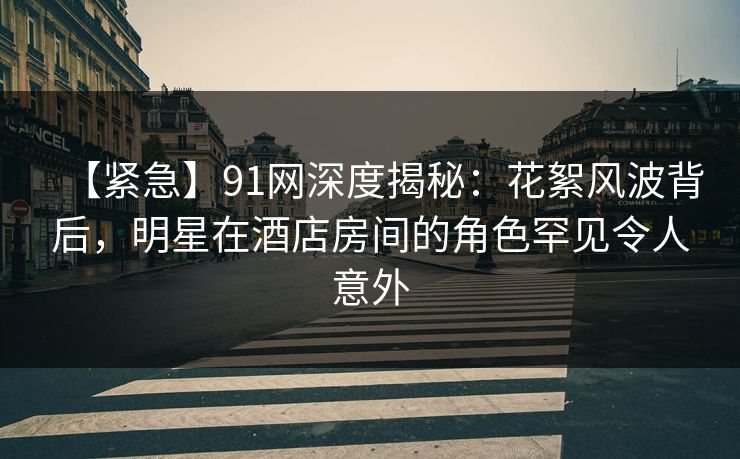 【紧急】91网深度揭秘：花絮风波背后，明星在酒店房间的角色罕见令人意外