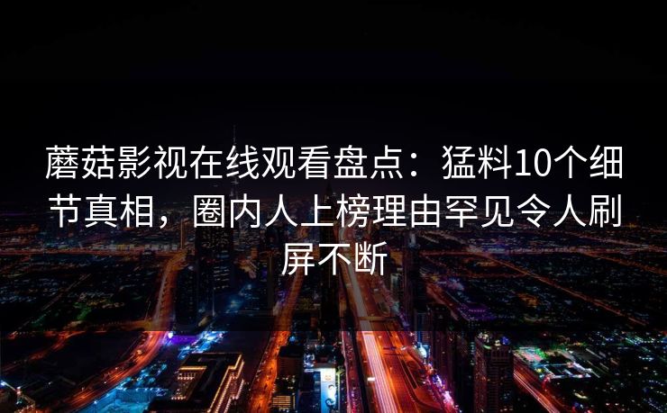 蘑菇影视在线观看盘点：猛料10个细节真相，圈内人上榜理由罕见令人刷屏不断