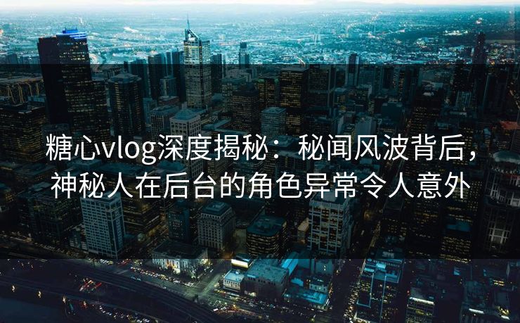糖心vlog深度揭秘：秘闻风波背后，神秘人在后台的角色异常令人意外