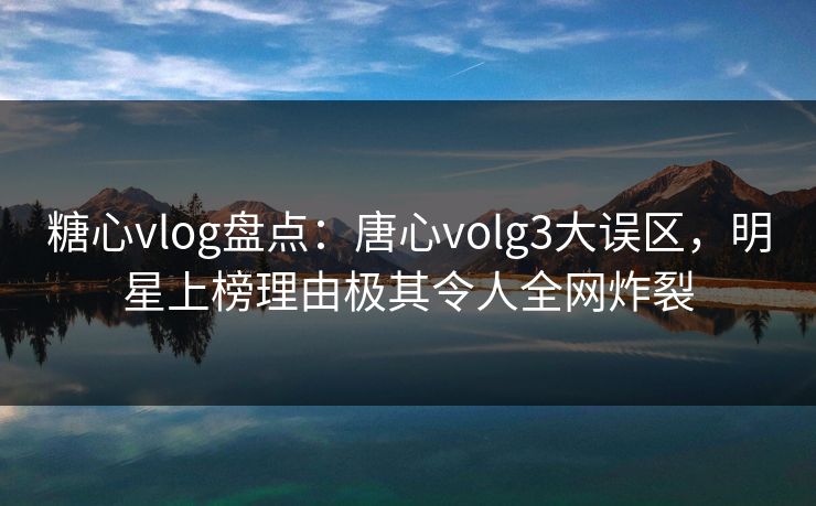 糖心vlog盘点：唐心volg3大误区，明星上榜理由极其令人全网炸裂