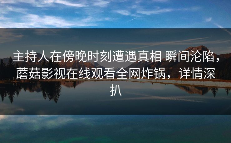 主持人在傍晚时刻遭遇真相 瞬间沦陷，蘑菇影视在线观看全网炸锅，详情深扒