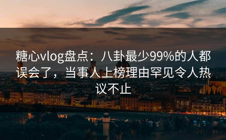 糖心vlog盘点：八卦最少99%的人都误会了，当事人上榜理由罕见令人热议不止