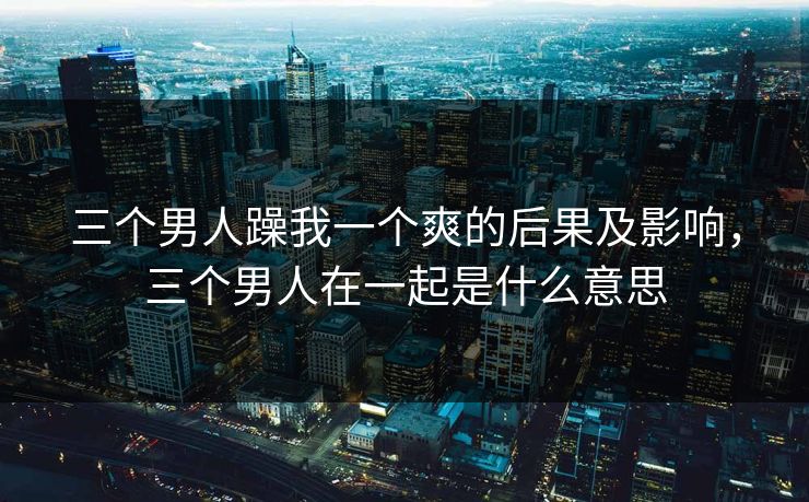 三个男人躁我一个爽的后果及影响，三个男人在一起是什么意思