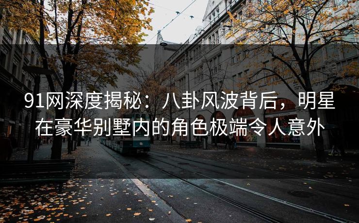 91网深度揭秘：八卦风波背后，明星在豪华别墅内的角色极端令人意外