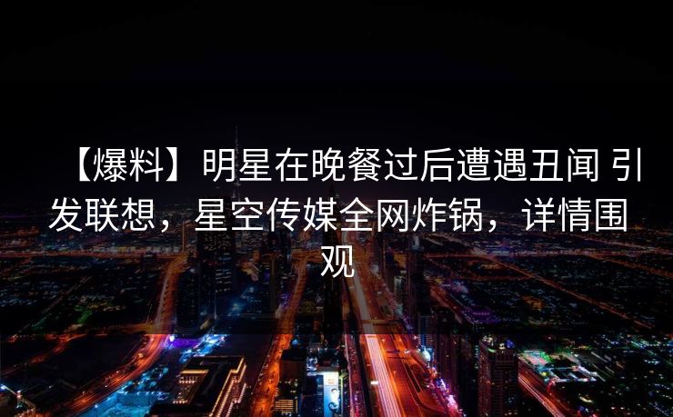 【爆料】明星在晚餐过后遭遇丑闻 引发联想，星空传媒全网炸锅，详情围观