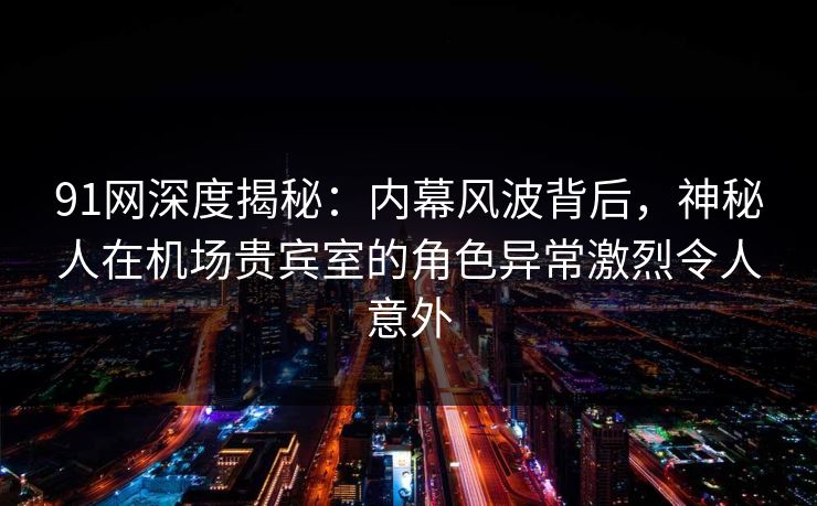 91网深度揭秘：内幕风波背后，神秘人在机场贵宾室的角色异常激烈令人意外