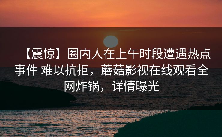 【震惊】圈内人在上午时段遭遇热点事件 难以抗拒，蘑菇影视在线观看全网炸锅，详情曝光