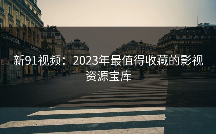 新91视频：2023年最值得收藏的影视资源宝库
