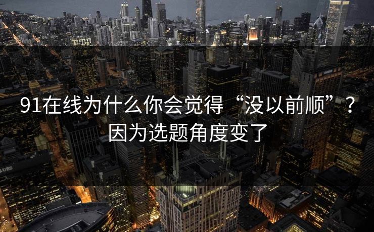 91在线为什么你会觉得“没以前顺”？因为选题角度变了
