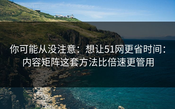 你可能从没注意：想让51网更省时间：内容矩阵这套方法比倍速更管用