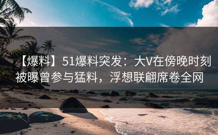 【爆料】51爆料突发：大V在傍晚时刻被曝曾参与猛料，浮想联翩席卷全网