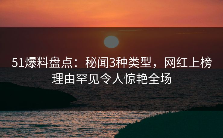 51爆料盘点：秘闻3种类型，网红上榜理由罕见令人惊艳全场