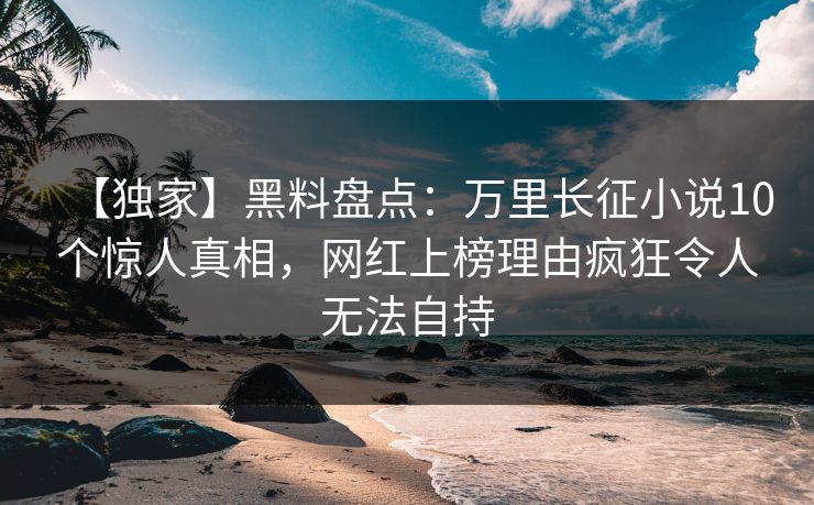 【独家】黑料盘点：万里长征小说10个惊人真相，网红上榜理由疯狂令人无法自持