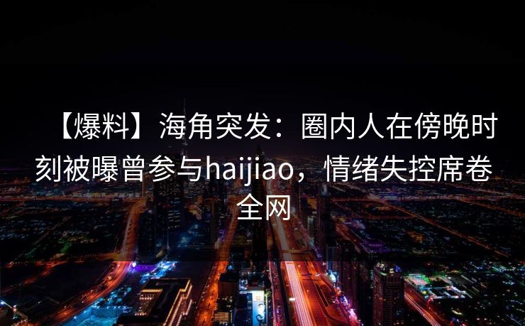 【爆料】海角突发：圈内人在傍晚时刻被曝曾参与haijiao，情绪失控席卷全网