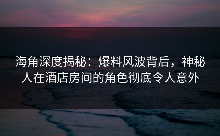 海角深度揭秘：爆料风波背后，神秘人在酒店房间的角色彻底令人意外