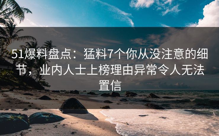 51爆料盘点：猛料7个你从没注意的细节，业内人士上榜理由异常令人无法置信