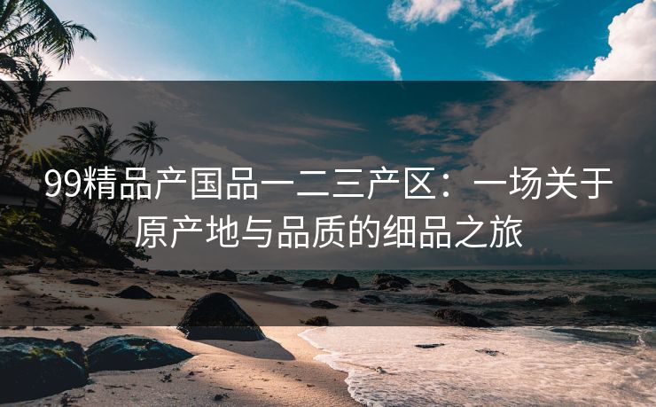 99精品产国品一二三产区：一场关于原产地与品质的细品之旅