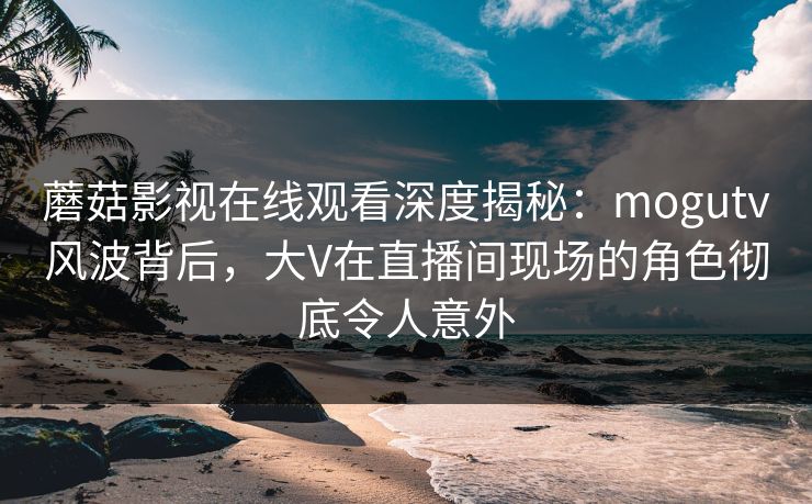 蘑菇影视在线观看深度揭秘：mogutv风波背后，大V在直播间现场的角色彻底令人意外