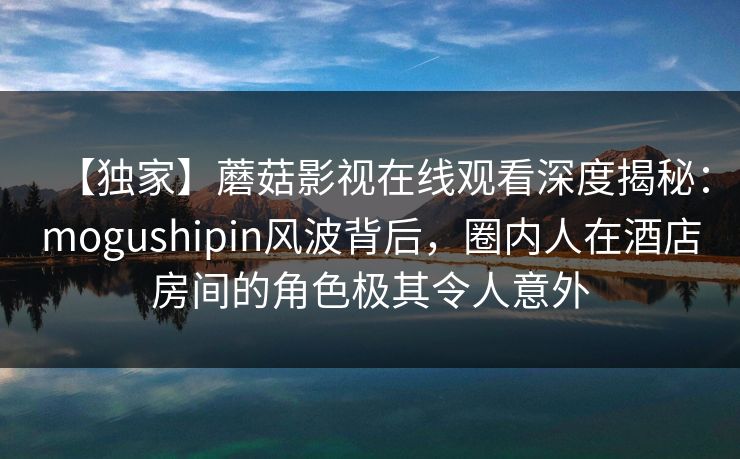 【独家】蘑菇影视在线观看深度揭秘:mogushipin风波背后,圈内人在酒店房间的角色极其令人意外 【独家】蘑菇影视在线观看深度揭秘:mogushipin风波背后,圈内人在酒店房间的角色极其令人意外