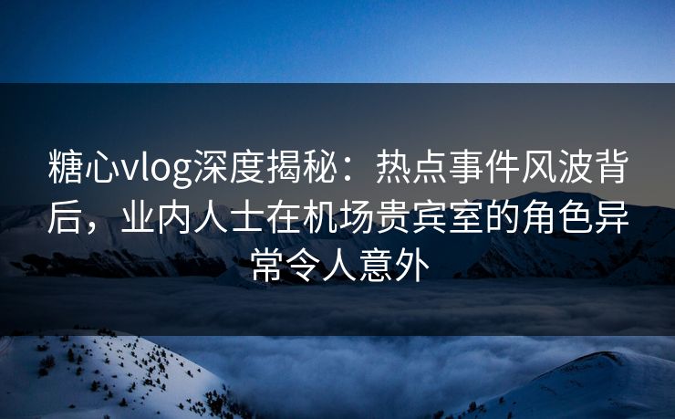 糖心vlog深度揭秘：热点事件风波背后，业内人士在机场贵宾室的角色异常令人意外