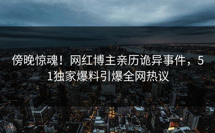 傍晚惊魂！网红博主亲历诡异事件，51独家爆料引爆全网热议