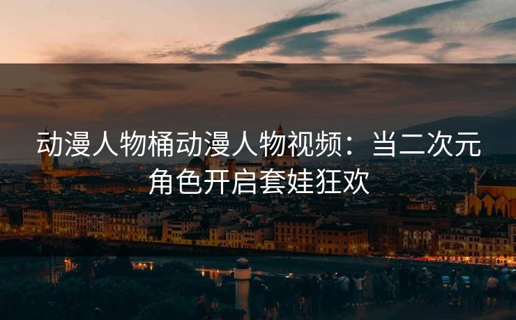 动漫人物桶动漫人物视频：当二次元角色开启套娃狂欢