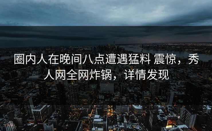 圈内人在晚间八点遭遇猛料 震惊，秀人网全网炸锅，详情发现