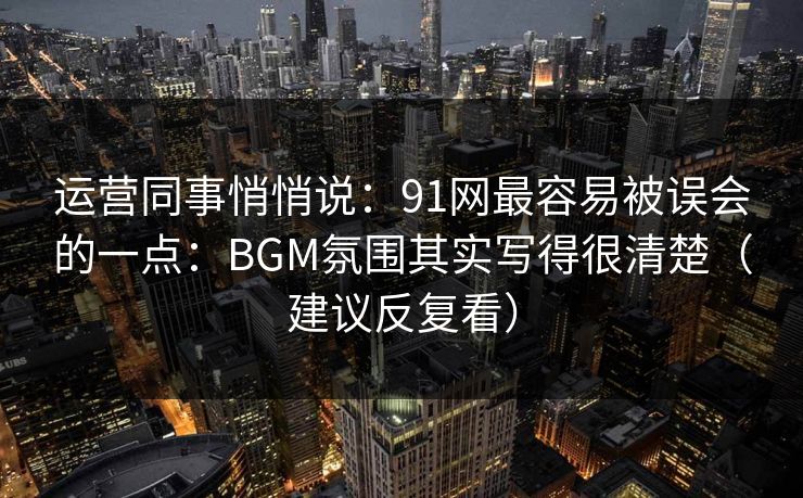运营同事悄悄说：91网最容易被误会的一点：BGM氛围其实写得很清楚（建议反复看）