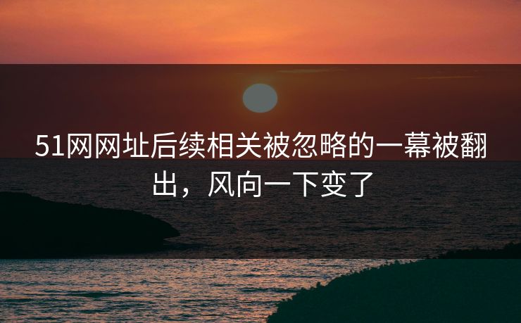 51网网址后续相关被忽略的一幕被翻出，风向一下变了